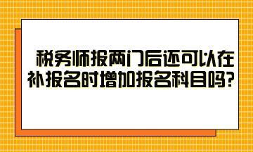 稅務(wù)師報兩門后還可以在補報名時增加報名科目嗎？