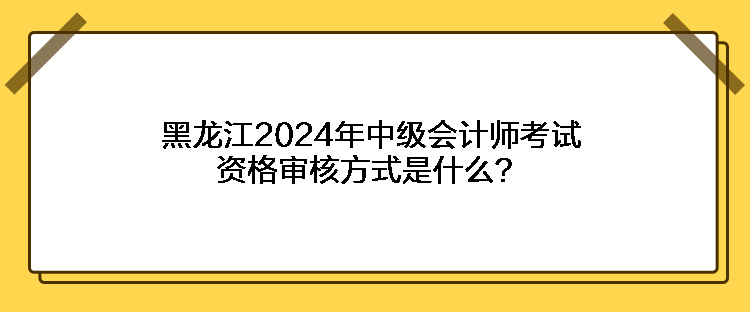 黑龍江2024年中級會(huì)計(jì)師考試資格審核方式是什么？