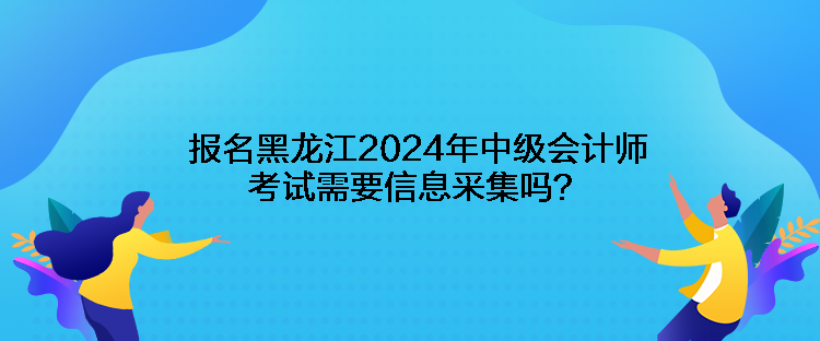 報名黑龍江2024年中級會計師考試需要信息采集嗎？