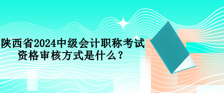 陜西省2024中級會計職稱考試資格審核方式是什么？