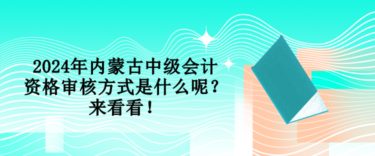 2024年內(nèi)蒙古中級會計資格審核方式是什么呢？來看看！