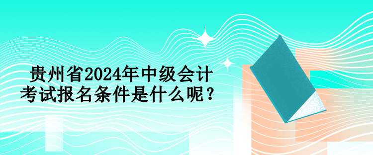 貴州省2024年中級會計考試報名條件是什么呢？