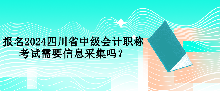 報名2024四川省中級會計職稱考試需要信息采集嗎？