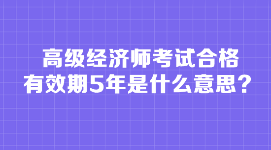 高級(jí)經(jīng)濟(jì)師考試合格有效期5年是什么意思？