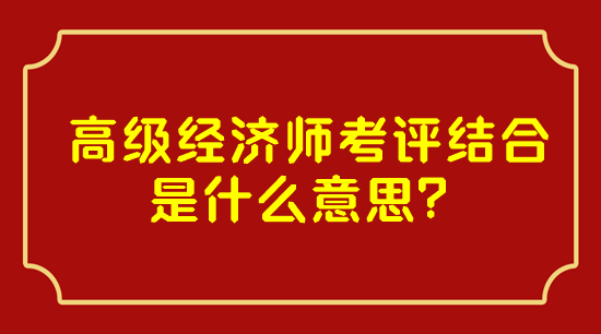 高級經(jīng)濟(jì)師考評結(jié)合是什么意思？