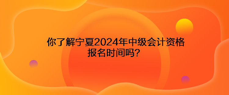 你了解寧夏2024年中級會計資格報名時間嗎？