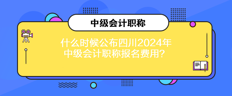 什么時候公布四川2024年中級會計職稱報名費用？