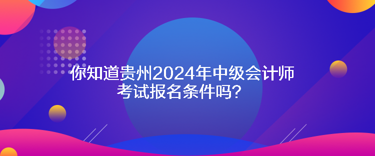 你知道貴州2024年中級會計師考試報名條件嗎？