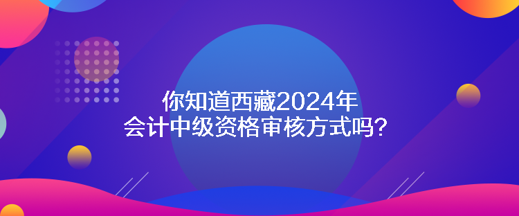 你知道西藏2024年會(huì)計(jì)中級(jí)資格審核方式嗎？