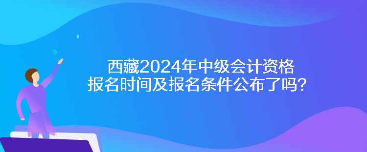 西藏2024年中級會計資格報名時間及報名條件公布了嗎？