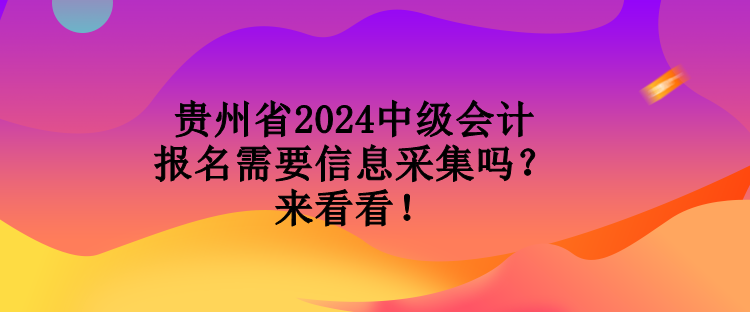 貴州省2024中級會計報名需要信息采集嗎？來看看！