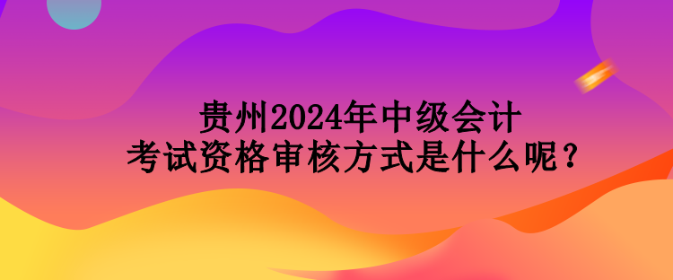 貴州2024年中級會計考試資格審核方式是什么呢？