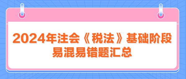 2024年注會《稅法》基礎(chǔ)階段易混易錯題匯總