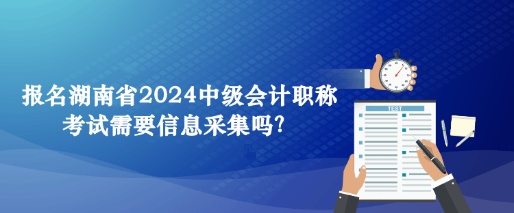 報(bào)名湖南省2024中級(jí)會(huì)計(jì)職稱考試需要信息采集嗎？