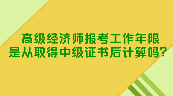 高級經(jīng)濟師報考工作年限是從取得中級證書后計算嗎？