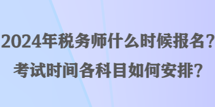 2024年稅務(wù)師什么時候報名？考試時間各科目如何安排？