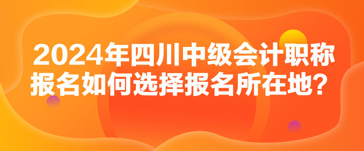 2024年四川中級會計職稱報名如何選擇報名所在地？