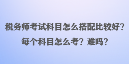 稅務(wù)師考試科目怎么搭配比較好？每個(gè)科目怎么考？難嗎？