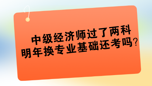 中級(jí)經(jīng)濟(jì)師過了兩科 明年換專業(yè)基礎(chǔ)還考嗎？