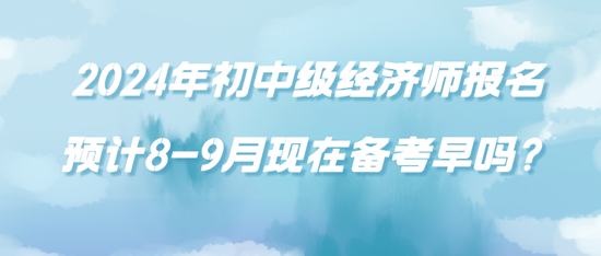 2024年初中級經(jīng)濟師報名預計8-9月現(xiàn)在備考早嗎？