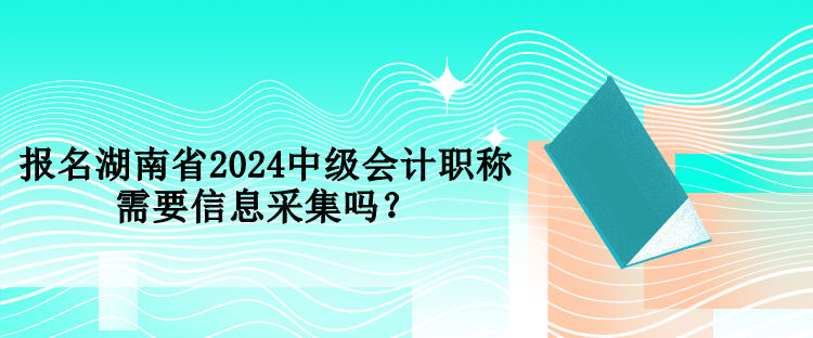 報名湖南省2024中級會計職稱需要信息采集嗎？