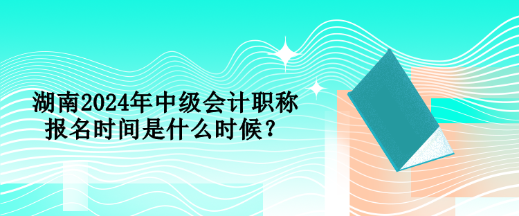 湖南2024年中級會計職稱報名時間是什么時候？