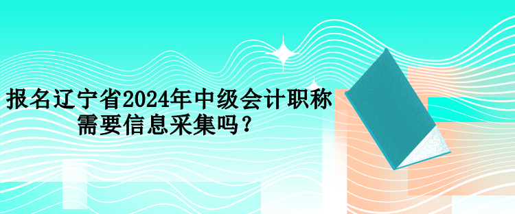 報名遼寧省2024年中級會計職稱需要信息采集嗎？