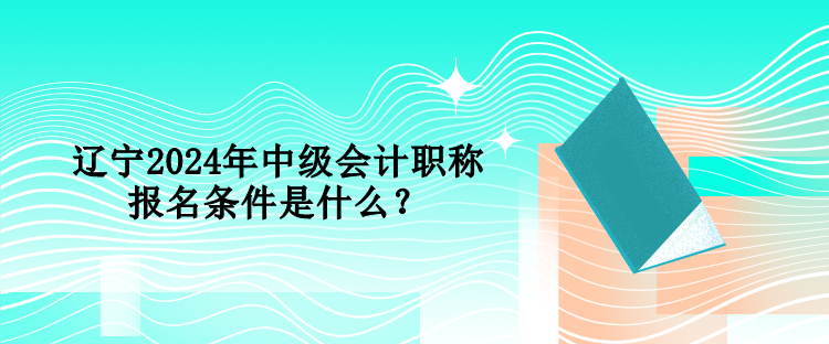 遼寧2024年中級會計職稱報名條件是什么？