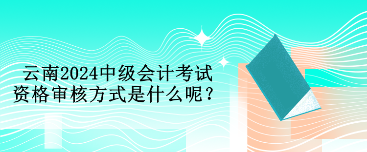 云南2024中級會計考試資格審核方式是什么呢？