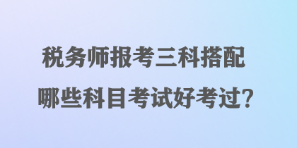 稅務(wù)師報(bào)考三科搭配哪些科目考試好考過(guò)？