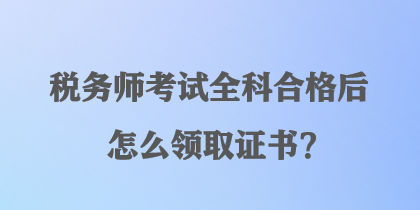 稅務(wù)師考試全科合格后怎么領(lǐng)取證書？