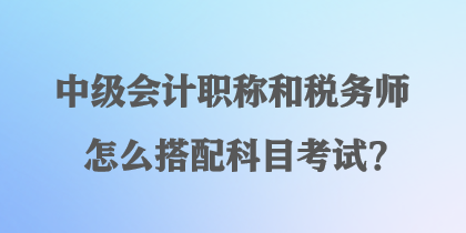 中級(jí)會(huì)計(jì)職稱和稅務(wù)師怎么搭配科目考試？