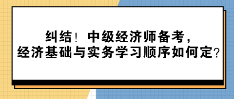 糾結(jié)！中級(jí)經(jīng)濟(jì)師備考，經(jīng)濟(jì)基礎(chǔ)與實(shí)務(wù)學(xué)習(xí)順序如何定？