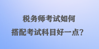 稅務(wù)師考試如何搭配考試科目好一點(diǎn)？