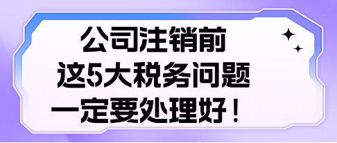 公司注銷前， 這5大稅務(wù)問題，一定要處理好！