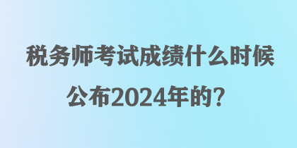 稅務(wù)師考試成績(jī)什么時(shí)候公布2024年的？