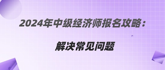 2024年中級經(jīng)濟(jì)師報名攻略：解決常見問題