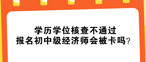 學(xué)歷學(xué)位核查不通過(guò)，報(bào)名初中級(jí)經(jīng)濟(jì)師會(huì)被卡嗎？