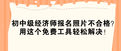 初中級經(jīng)濟(jì)師報名照片不合格？用這個免費(fèi)工具輕松解決！