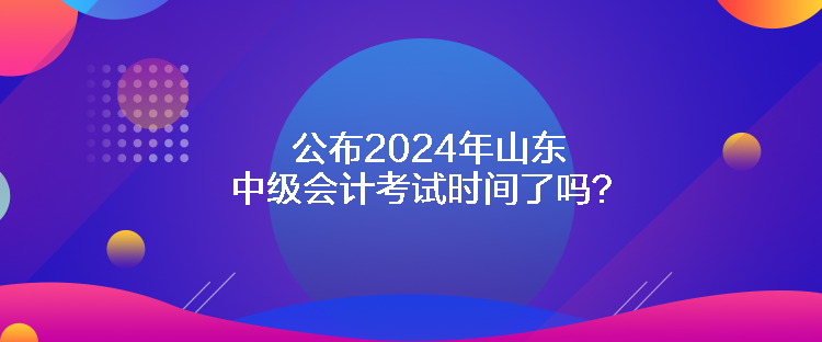 公布2024年山東中級會計考試時間了嗎？