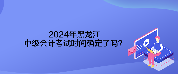 2024年黑龍江中級(jí)會(huì)計(jì)考試時(shí)間確定了嗎？