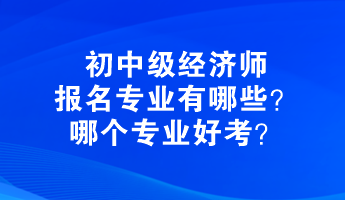 初中級經(jīng)濟(jì)師報名專業(yè)有哪些？哪個專業(yè)好考？