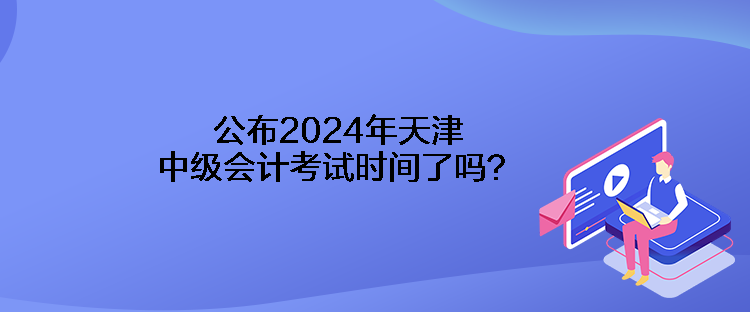 公布2024年天津中級(jí)會(huì)計(jì)考試時(shí)間了嗎？