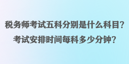 稅務(wù)師考試五科分別是什么科目？考試安排時(shí)間每科多少分鐘？