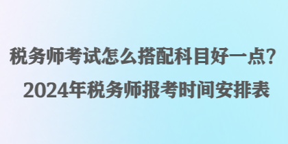 稅務師考試怎么搭配科目好一點？2024年稅務師報考時間安排表