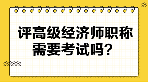 評高級經(jīng)濟(jì)師職稱需要考試嗎？