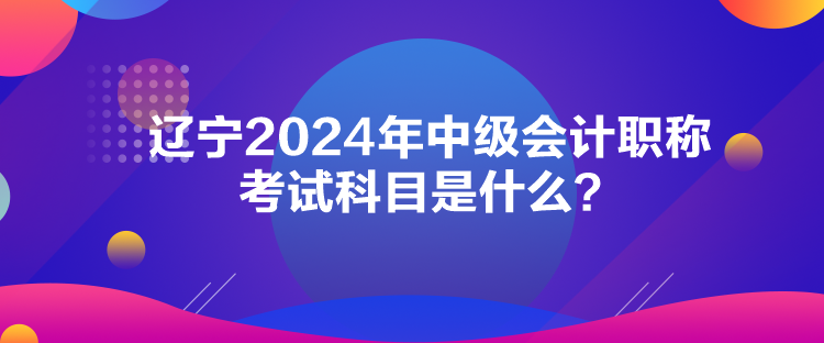 遼寧2024年中級會計職稱考試科目是什么？