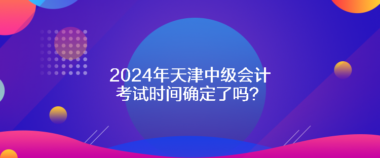 2024年天津中級(jí)會(huì)計(jì)考試時(shí)間確定了嗎？