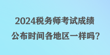 2024稅務(wù)師考試成績公布時(shí)間各地區(qū)一樣嗎？