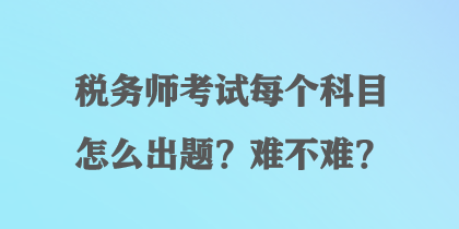 稅務(wù)師考試每個科目怎么出題？難不難？